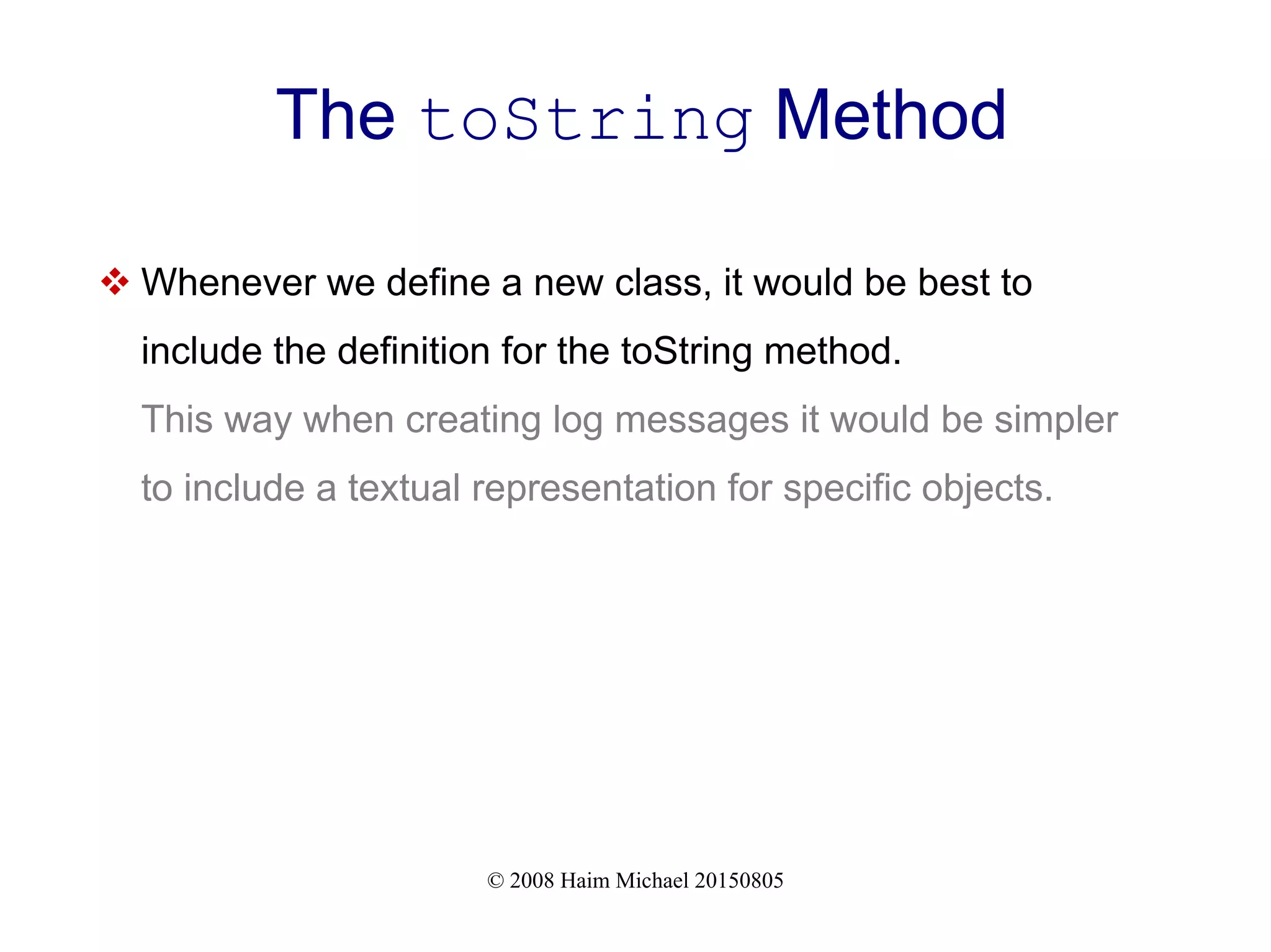 © 2008 Haim Michael 20150805
The toString Method
 Whenever we define a new class, it would be best to
include the definition for the toString method.
This way when creating log messages it would be simpler
to include a textual representation for specific objects.
 