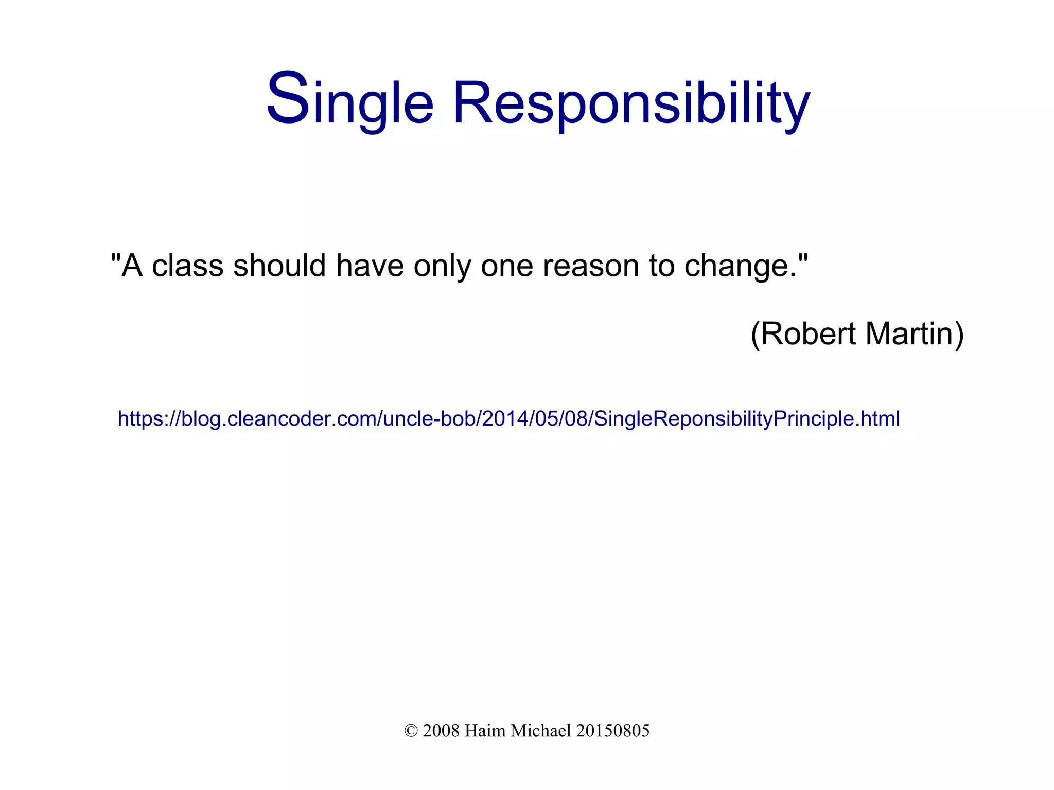 © 2008 Haim Michael 20150805
Single Responsibility
"A class should have only one reason to change."
(Robert Martin)
https://blog.cleancoder.com/uncle-bob/2014/05/08/SingleReponsibilityPrinciple.html
 