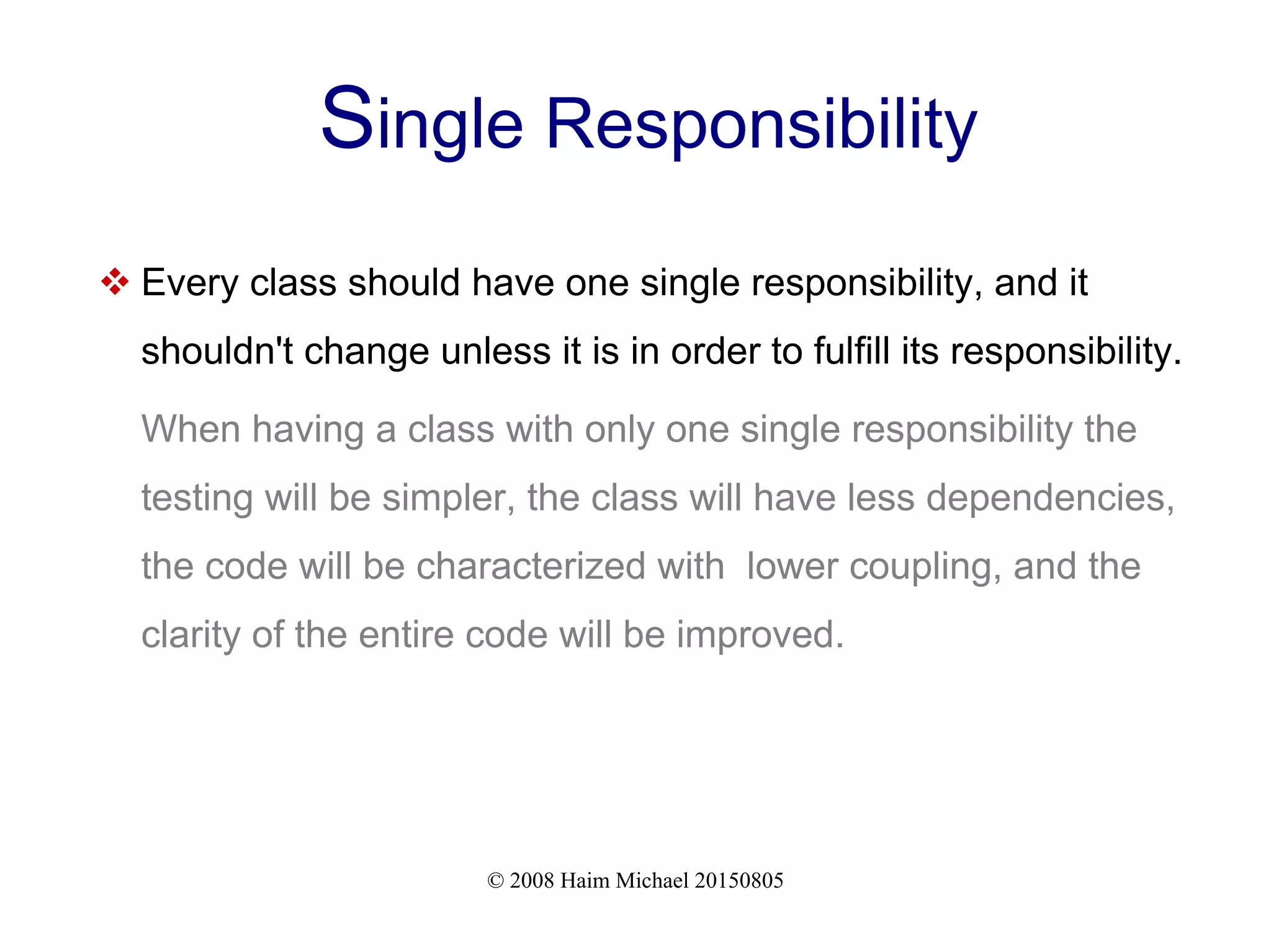 © 2008 Haim Michael 20150805
Single Responsibility
 Every class should have one single responsibility, and it
shouldn't change unless it is in order to fulfill its responsibility.
When having a class with only one single responsibility the
testing will be simpler, the class will have less dependencies,
the code will be characterized with lower coupling, and the
clarity of the entire code will be improved.
 