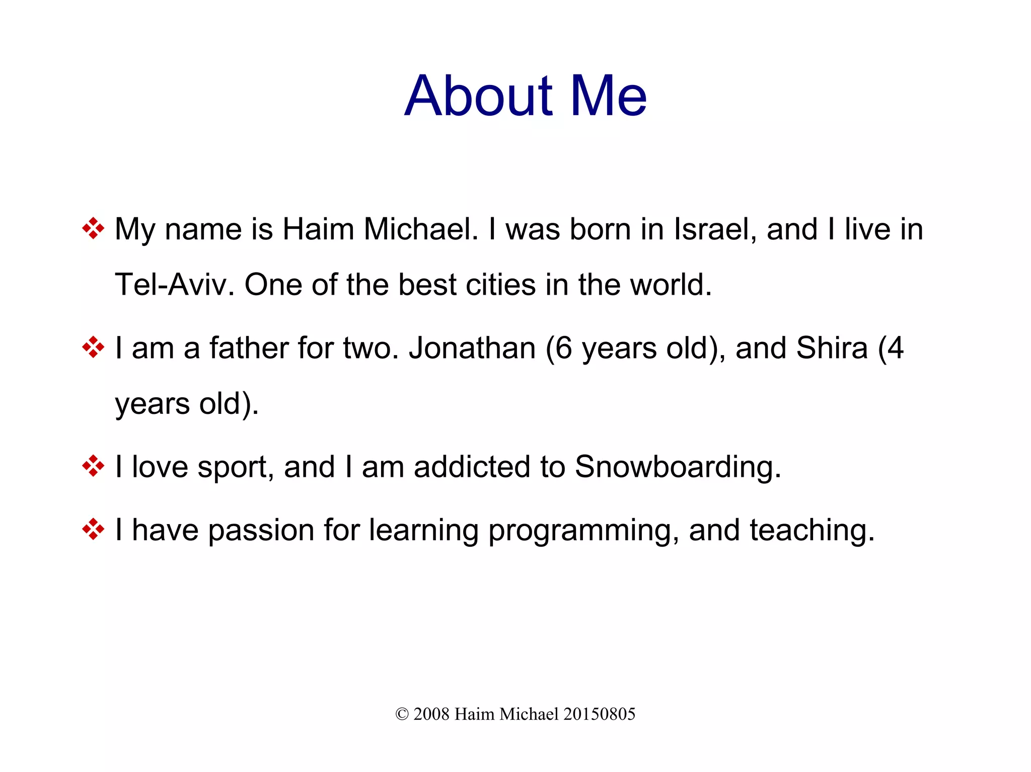 © 2008 Haim Michael 20150805
About Me
 My name is Haim Michael. I was born in Israel, and I live in
Tel-Aviv. One of the best cities in the world.
 I am a father for two. Jonathan (6 years old), and Shira (4
years old).
 I love sport, and I am addicted to Snowboarding.
 I have passion for learning programming, and teaching.
 