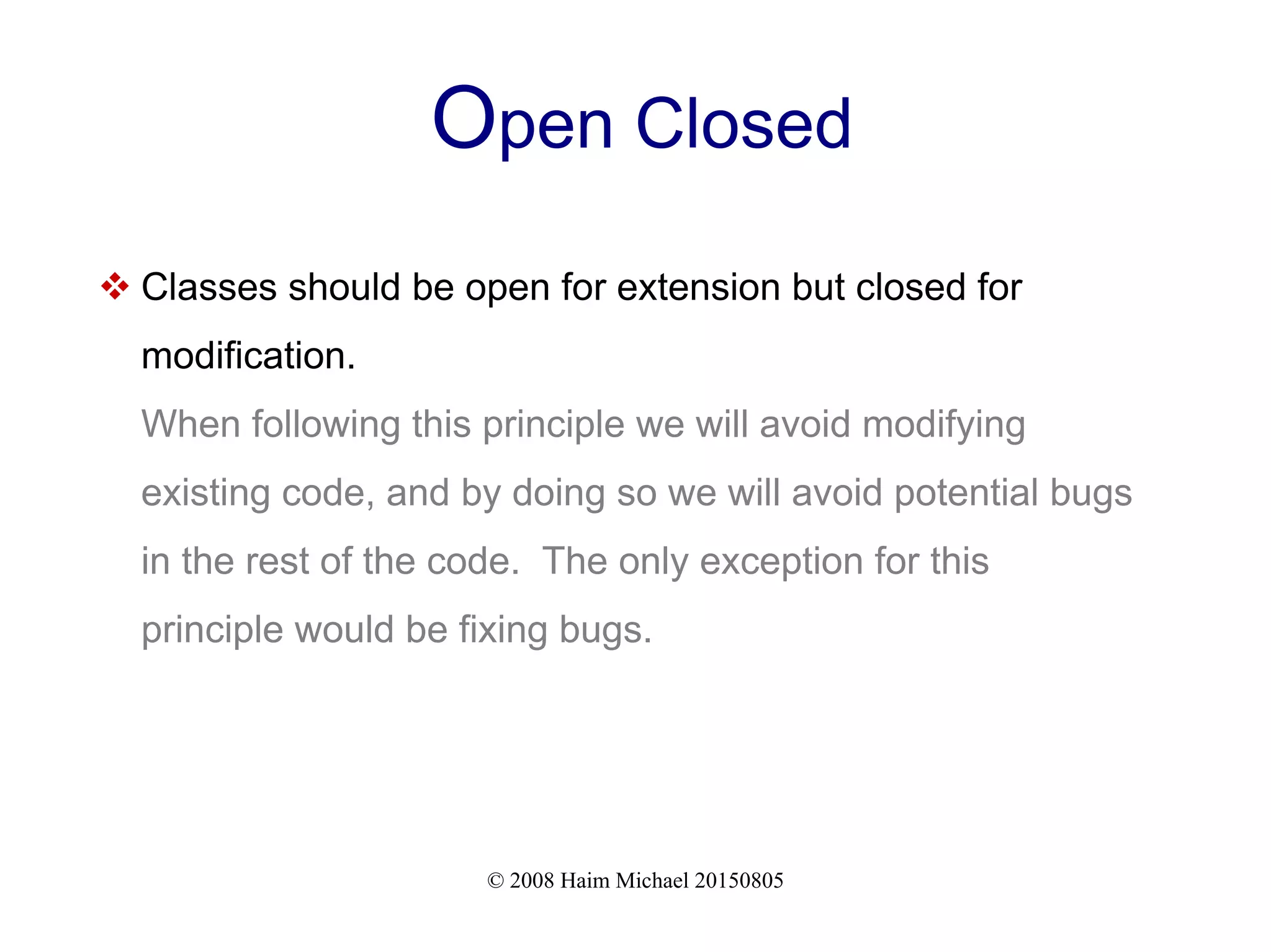© 2008 Haim Michael 20150805
Open Closed
 Classes should be open for extension but closed for
modification.
When following this principle we will avoid modifying
existing code, and by doing so we will avoid potential bugs
in the rest of the code. The only exception for this
principle would be fixing bugs.
 