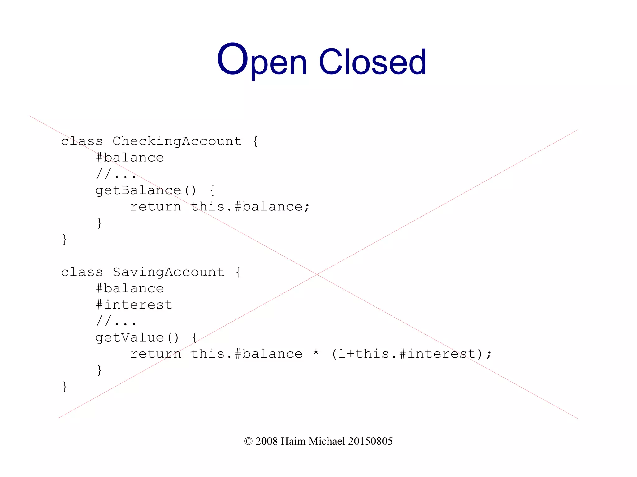 © 2008 Haim Michael 20150805
Open Closed
class CheckingAccount {
#balance
//...
getBalance() {
return this.#balance;
}
}
class SavingAccount {
#balance
#interest
//...
getValue() {
return this.#balance * (1+this.#interest);
}
}
 