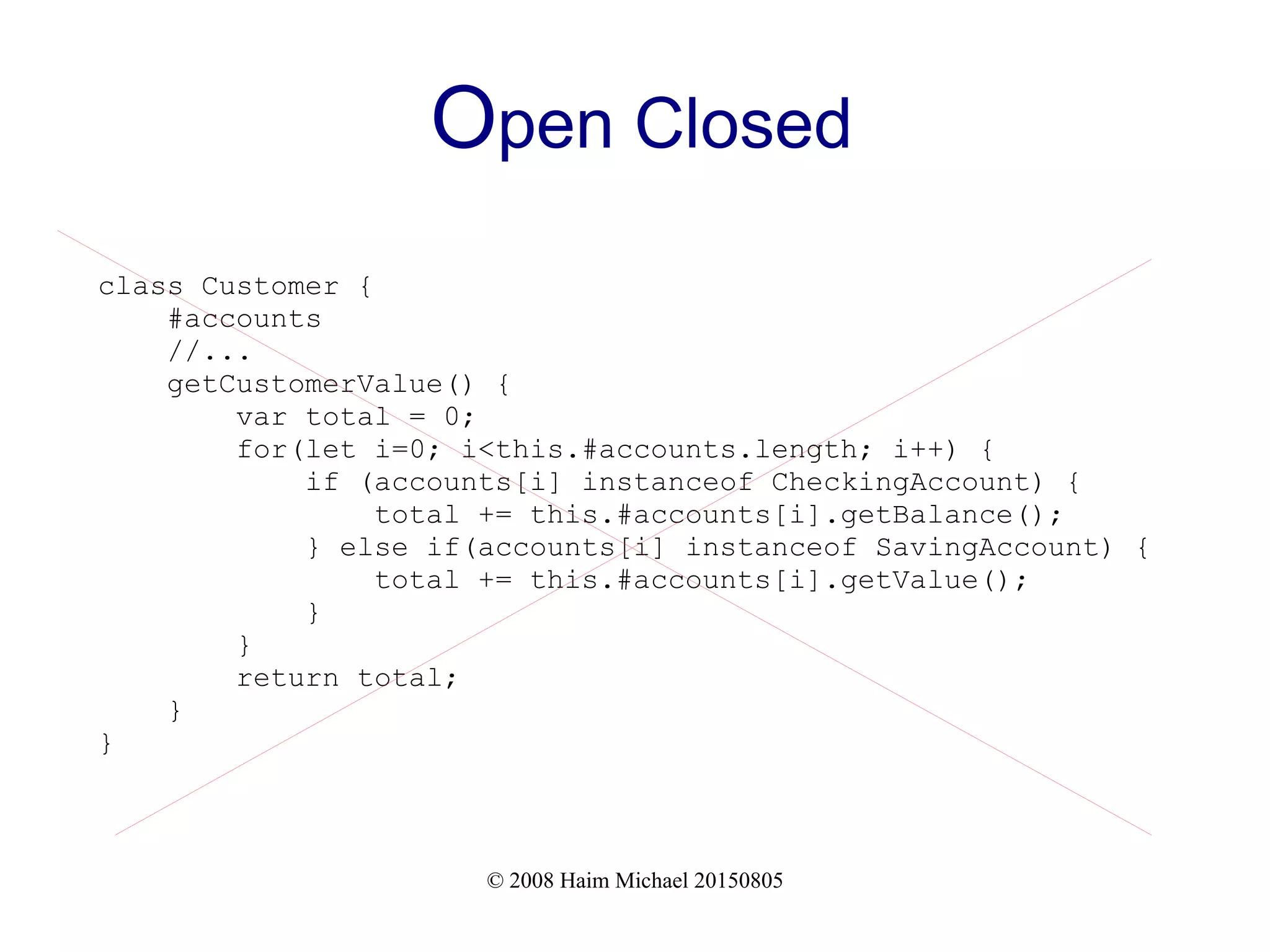 © 2008 Haim Michael 20150805
Open Closed
class Customer {
#accounts
//...
getCustomerValue() {
var total = 0;
for(let i=0; i<this.#accounts.length; i++) {
if (accounts[i] instanceof CheckingAccount) {
total += this.#accounts[i].getBalance();
} else if(accounts[i] instanceof SavingAccount) {
total += this.#accounts[i].getValue();
}
}
return total;
}
}
 