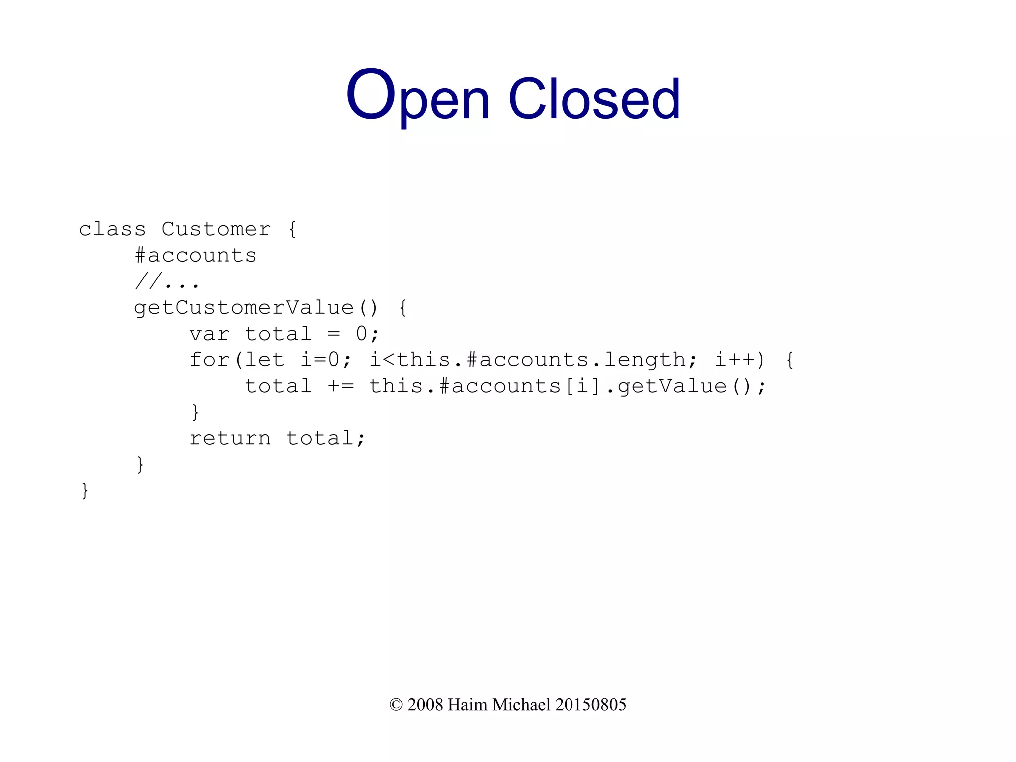 © 2008 Haim Michael 20150805
Open Closed
class Customer {
#accounts
//...
getCustomerValue() {
var total = 0;
for(let i=0; i<this.#accounts.length; i++) {
total += this.#accounts[i].getValue();
}
return total;
}
}
 