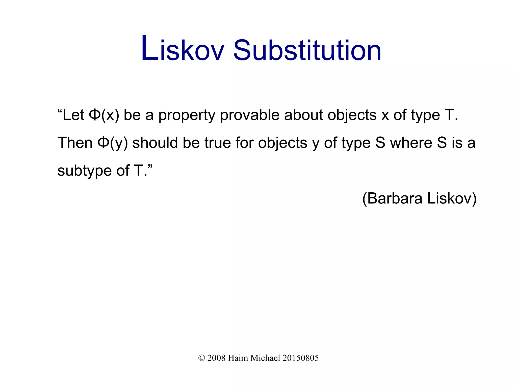 © 2008 Haim Michael 20150805
Liskov Substitution
“Let Φ(x) be a property provable about objects x of type T.
Then Φ(y) should be true for objects y of type S where S is a
subtype of T.”
(Barbara Liskov)
 