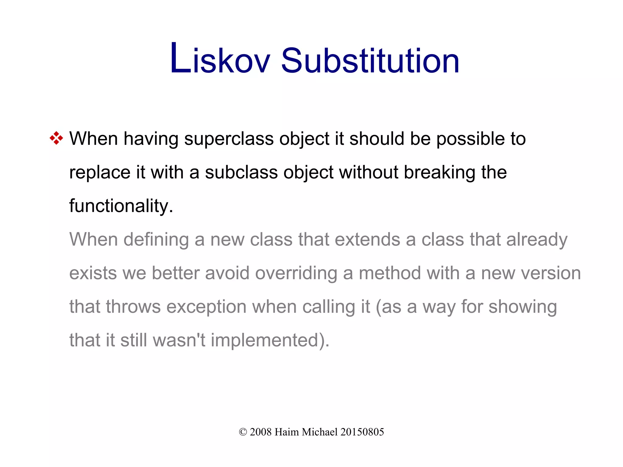 © 2008 Haim Michael 20150805
Liskov Substitution
 When having superclass object it should be possible to
replace it with a subclass object without breaking the
functionality.
When defining a new class that extends a class that already
exists we better avoid overriding a method with a new version
that throws exception when calling it (as a way for showing
that it still wasn't implemented).
 