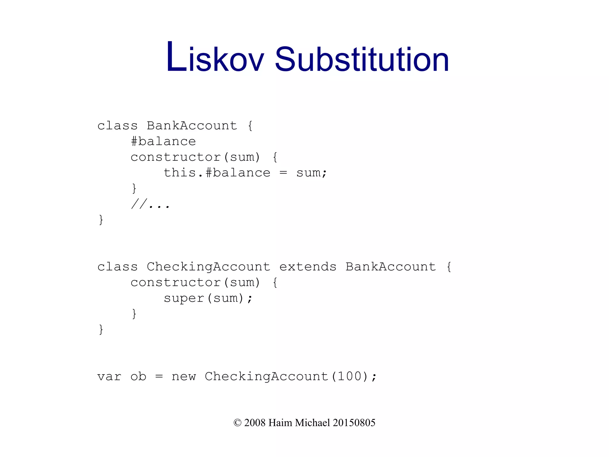 © 2008 Haim Michael 20150805
Liskov Substitution
class BankAccount {
#balance
constructor(sum) {
this.#balance = sum;
}
//...
}
class CheckingAccount extends BankAccount {
constructor(sum) {
super(sum);
}
}
var ob = new CheckingAccount(100);
 