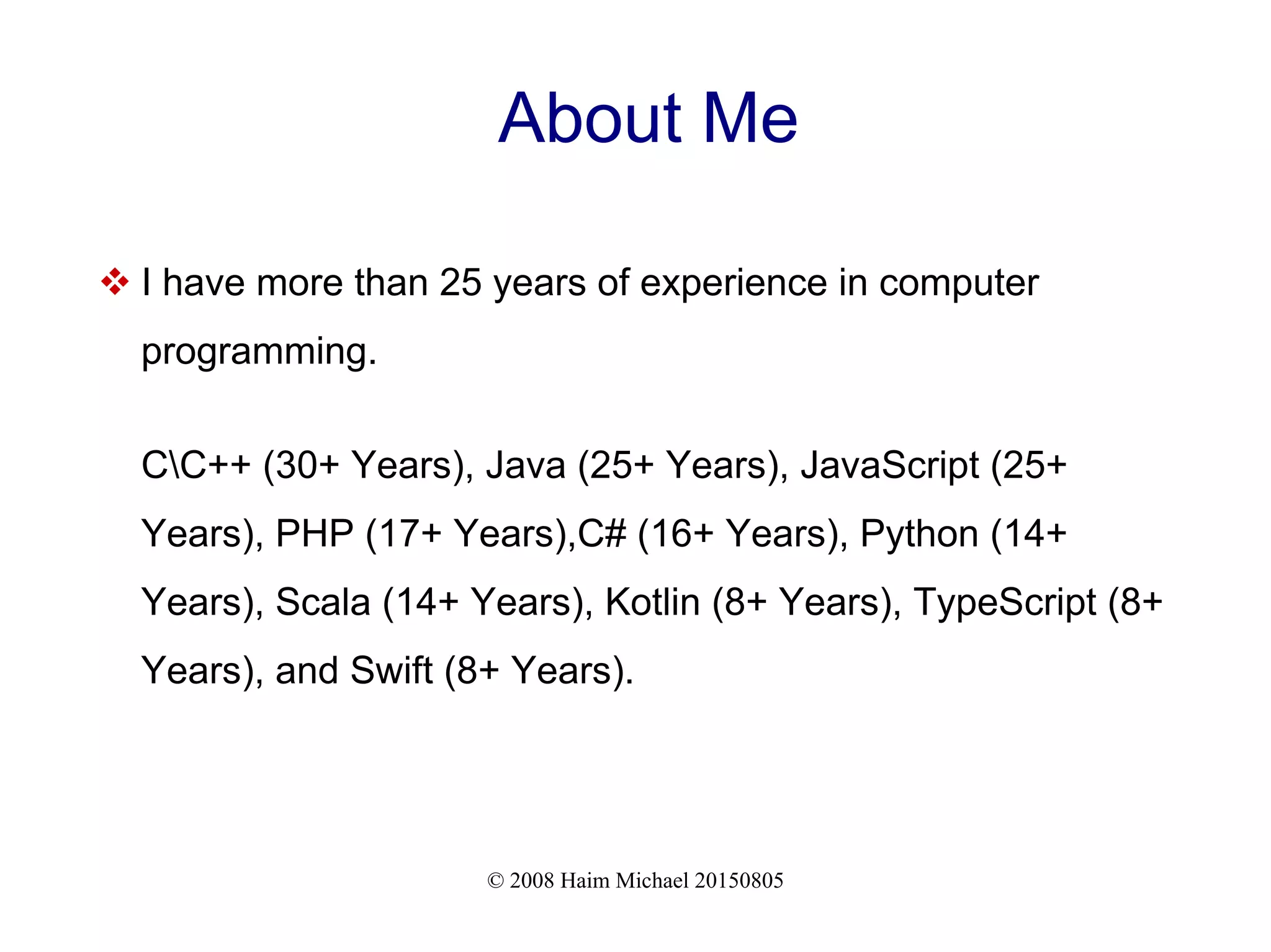 © 2008 Haim Michael 20150805
About Me
 I have more than 25 years of experience in computer
programming.
CC++ (30+ Years), Java (25+ Years), JavaScript (25+
Years), PHP (17+ Years),C# (16+ Years), Python (14+
Years), Scala (14+ Years), Kotlin (8+ Years), TypeScript (8+
Years), and Swift (8+ Years).
 
