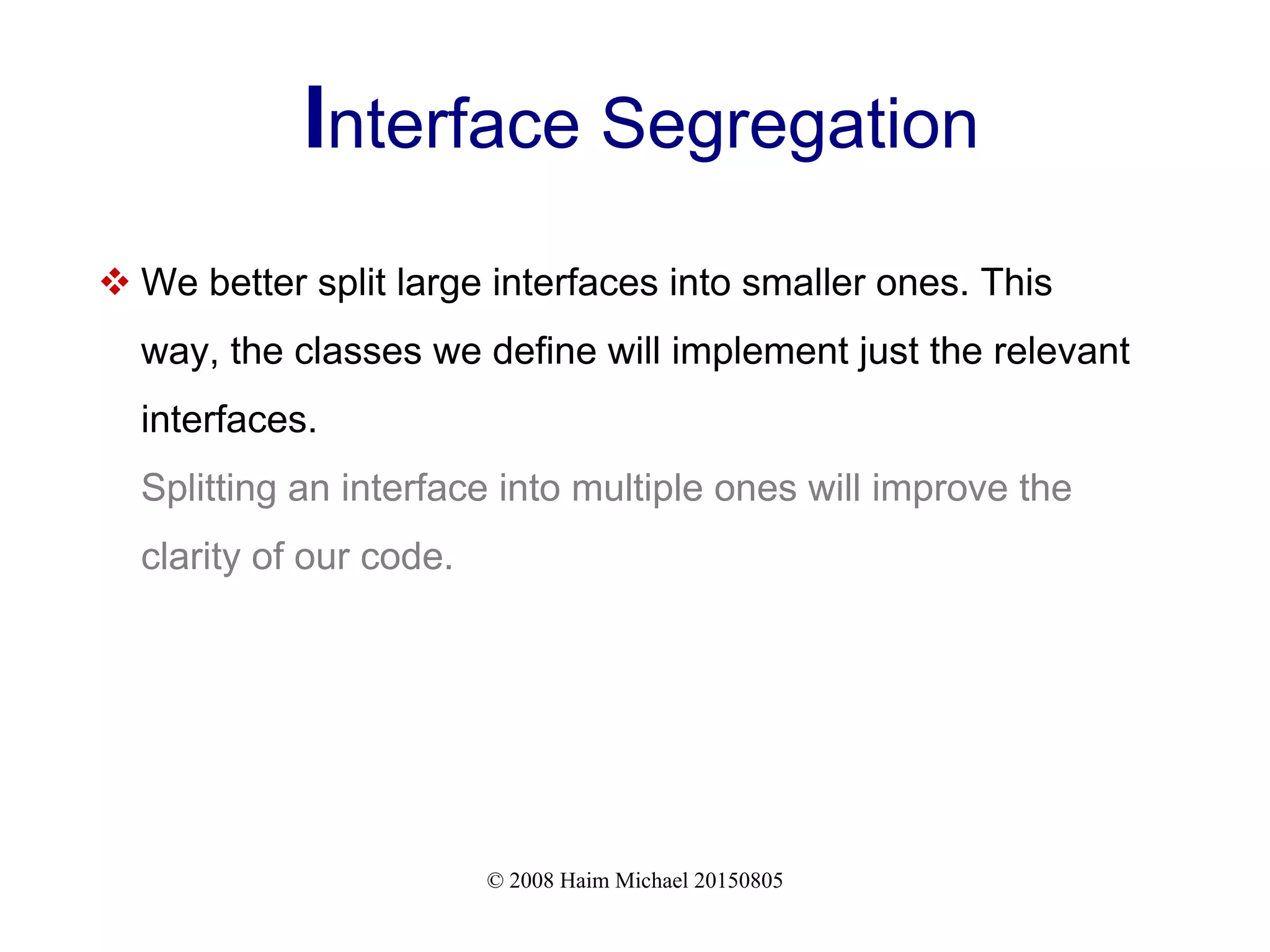 © 2008 Haim Michael 20150805
Interface Segregation
 We better split large interfaces into smaller ones. This
way, the classes we define will implement just the relevant
interfaces.
Splitting an interface into multiple ones will improve the
clarity of our code.
 