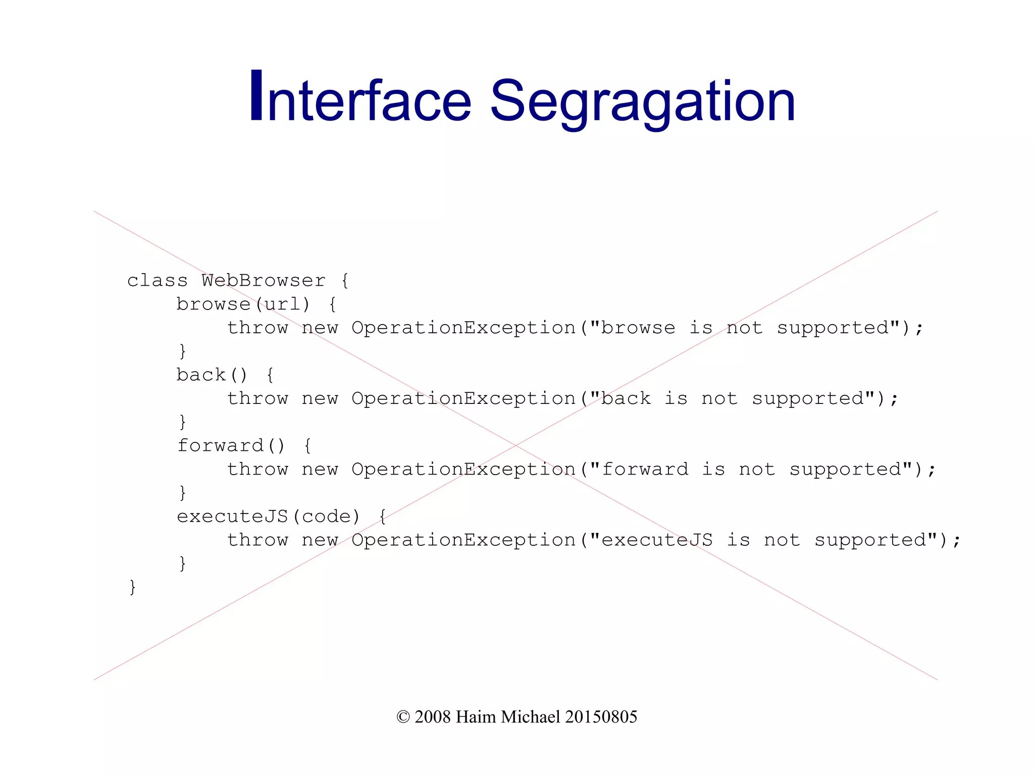 © 2008 Haim Michael 20150805
Interface Segragation
class WebBrowser {
browse(url) {
throw new OperationException("browse is not supported");
}
back() {
throw new OperationException("back is not supported");
}
forward() {
throw new OperationException("forward is not supported");
}
executeJS(code) {
throw new OperationException("executeJS is not supported");
}
}
 