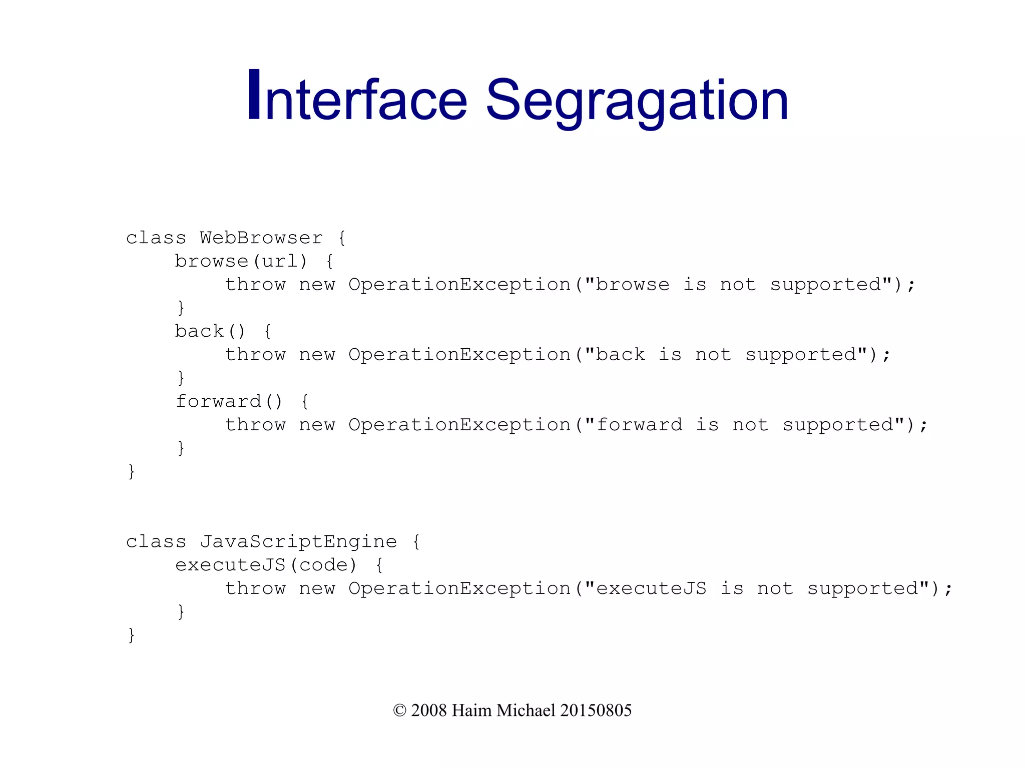 © 2008 Haim Michael 20150805
Interface Segragation
class WebBrowser {
browse(url) {
throw new OperationException("browse is not supported");
}
back() {
throw new OperationException("back is not supported");
}
forward() {
throw new OperationException("forward is not supported");
}
}
class JavaScriptEngine {
executeJS(code) {
throw new OperationException("executeJS is not supported");
}
}
 