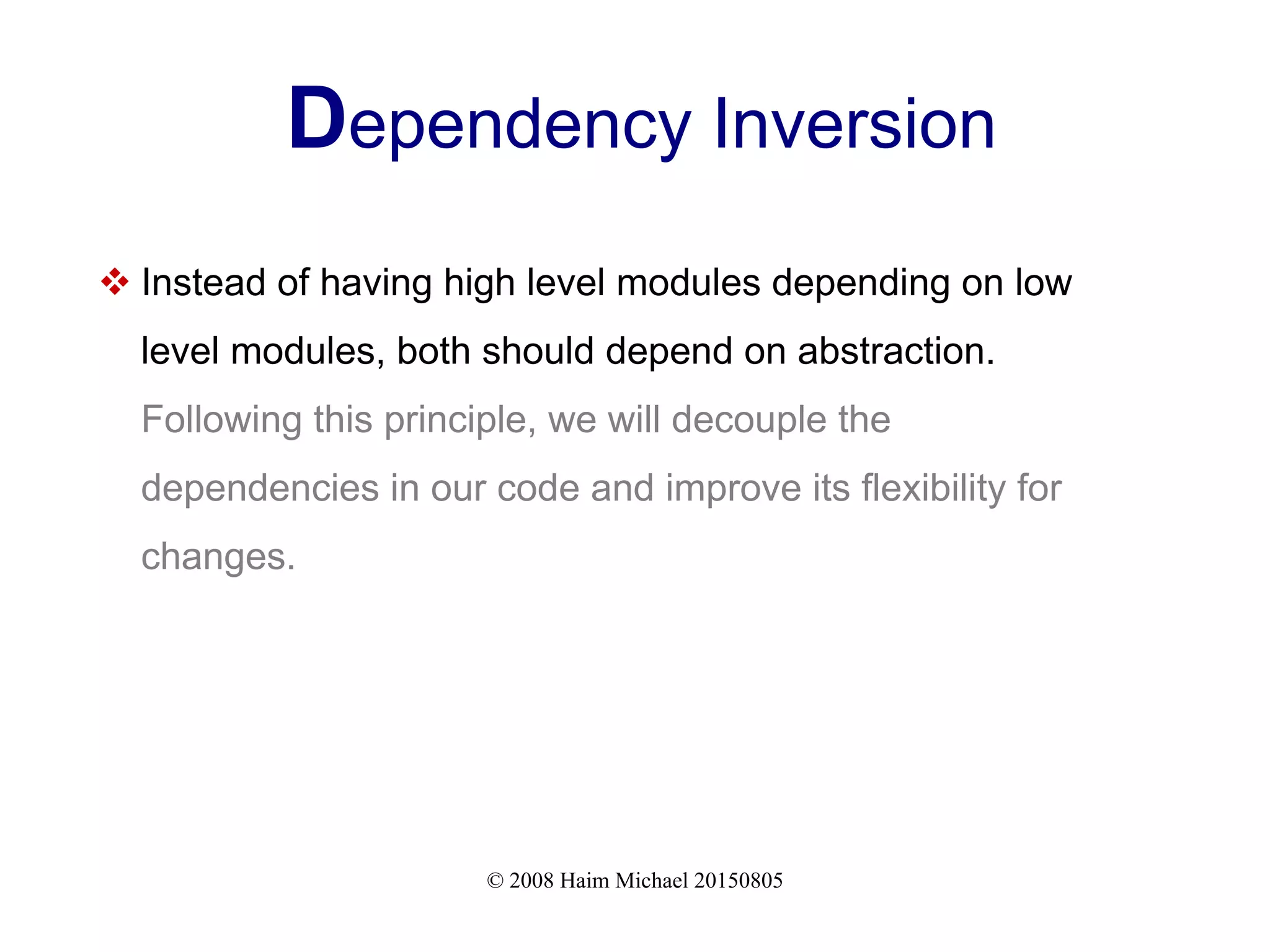 © 2008 Haim Michael 20150805
Dependency Inversion
 Instead of having high level modules depending on low
level modules, both should depend on abstraction.
Following this principle, we will decouple the
dependencies in our code and improve its flexibility for
changes.
 