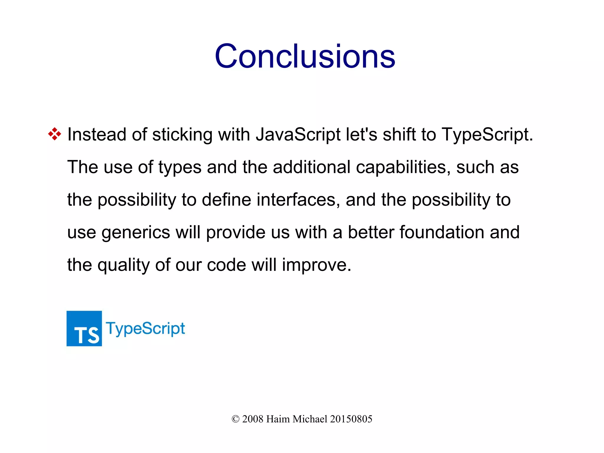 © 2008 Haim Michael 20150805
Conclusions
 Instead of sticking with JavaScript let's shift to TypeScript.
The use of types and the additional capabilities, such as
the possibility to define interfaces, and the possibility to
use generics will provide us with a better foundation and
the quality of our code will improve.
 
