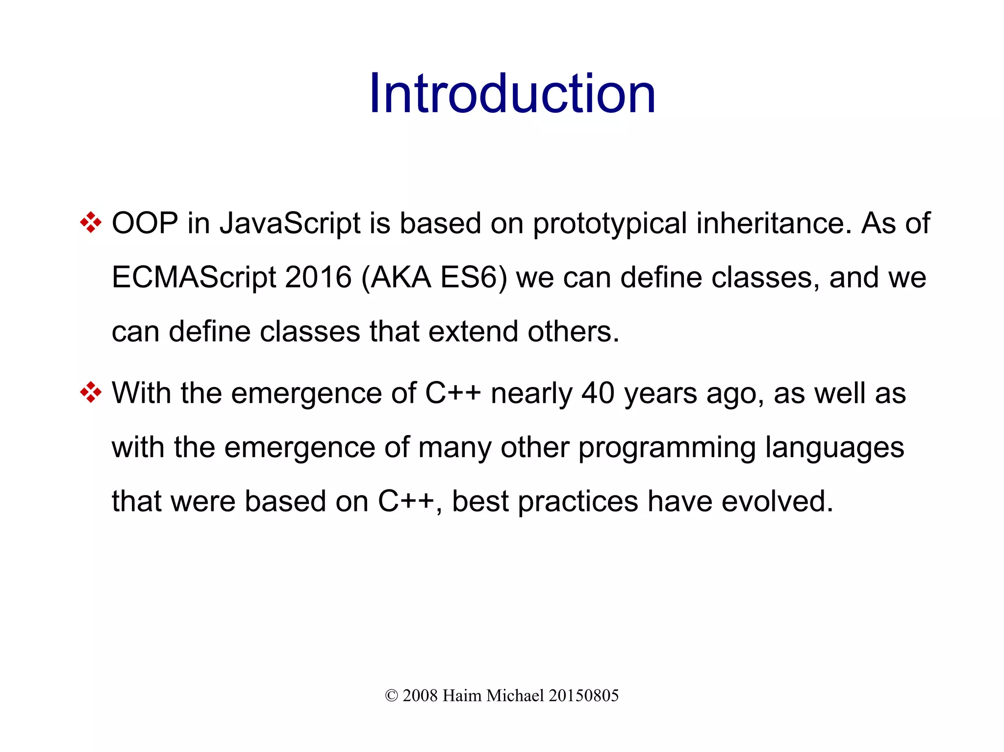 © 2008 Haim Michael 20150805
Introduction
 OOP in JavaScript is based on prototypical inheritance. As of
ECMAScript 2016 (AKA ES6) we can define classes, and we
can define classes that extend others.
 With the emergence of C++ nearly 40 years ago, as well as
with the emergence of many other programming languages
that were based on C++, best practices have evolved.
 