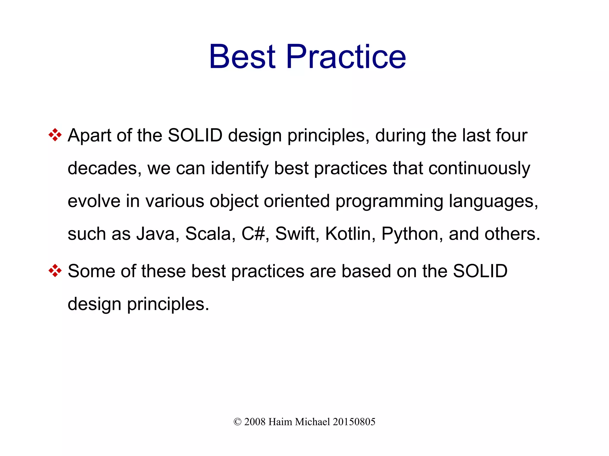 © 2008 Haim Michael 20150805
Best Practice
 Apart of the SOLID design principles, during the last four
decades, we can identify best practices that continuously
evolve in various object oriented programming languages,
such as Java, Scala, C#, Swift, Kotlin, Python, and others.
 Some of these best practices are based on the SOLID
design principles.
 