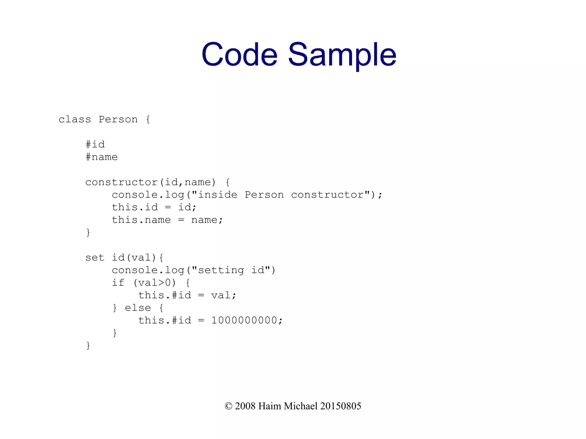 © 2008 Haim Michael 20150805
Code Sample
class Person {
#id
#name
constructor(id,name) {
console.log("inside Person constructor");
this.id = id;
this.name = name;
}
set id(val){
console.log("setting id")
if (val>0) {
this.#id = val;
} else {
this.#id = 1000000000;
}
}
 