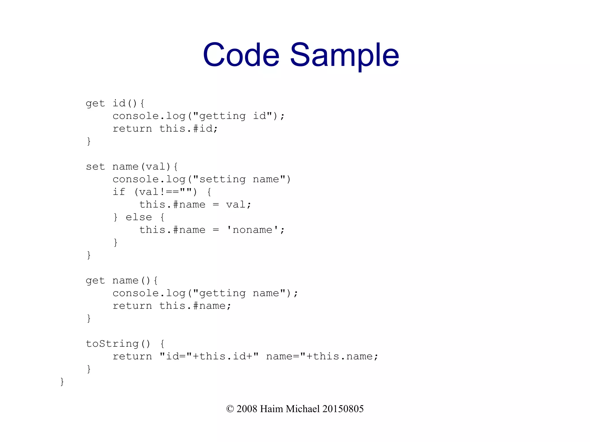 © 2008 Haim Michael 20150805
Code Sample
get id(){
console.log("getting id");
return this.#id;
}
set name(val){
console.log("setting name")
if (val!=="") {
this.#name = val;
} else {
this.#name = 'noname';
}
}
get name(){
console.log("getting name");
return this.#name;
}
toString() {
return "id="+this.id+" name="+this.name;
}
}
 