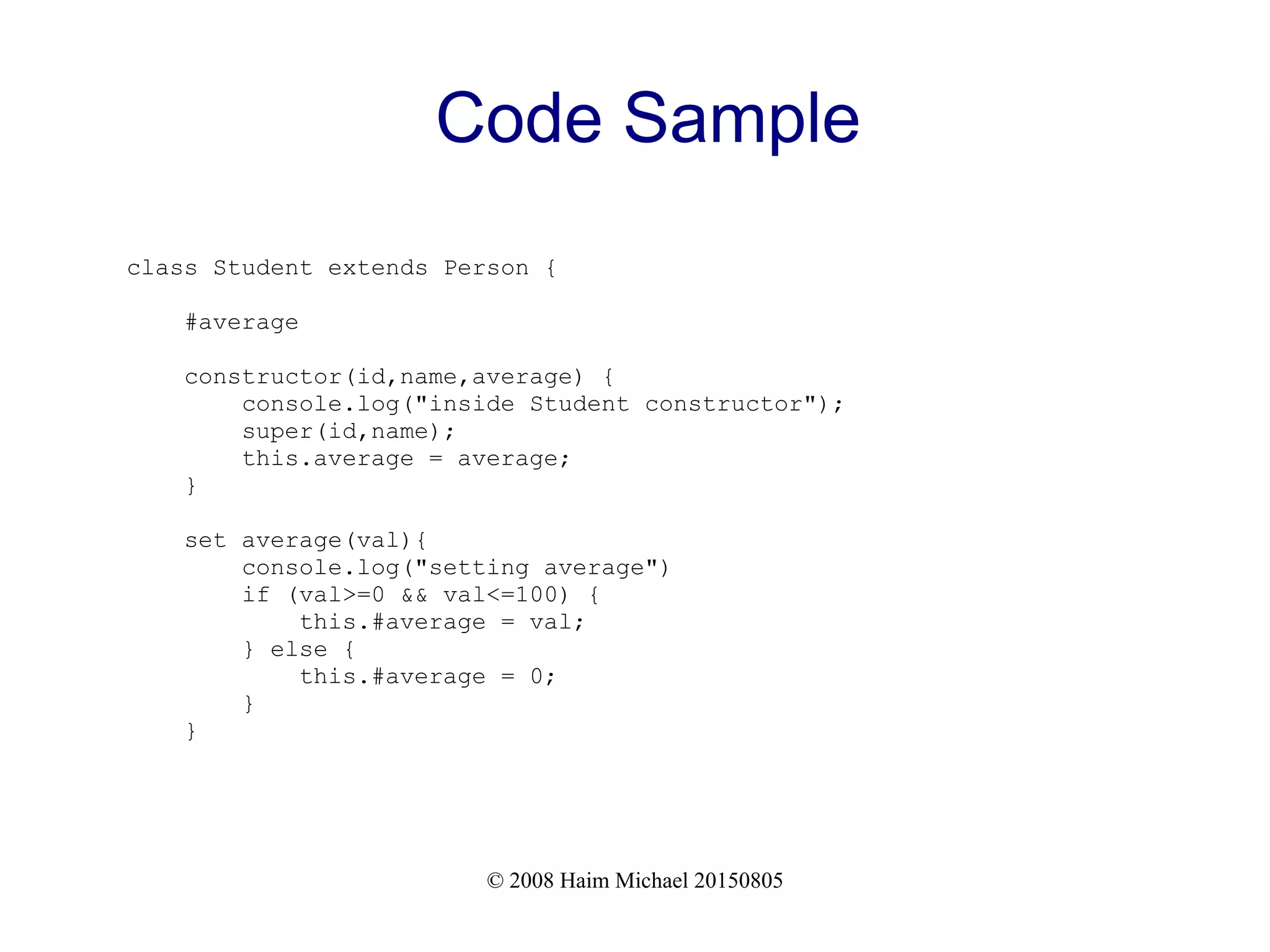 © 2008 Haim Michael 20150805
Code Sample
class Student extends Person {
#average
constructor(id,name,average) {
console.log("inside Student constructor");
super(id,name);
this.average = average;
}
set average(val){
console.log("setting average")
if (val>=0 && val<=100) {
this.#average = val;
} else {
this.#average = 0;
}
}
 