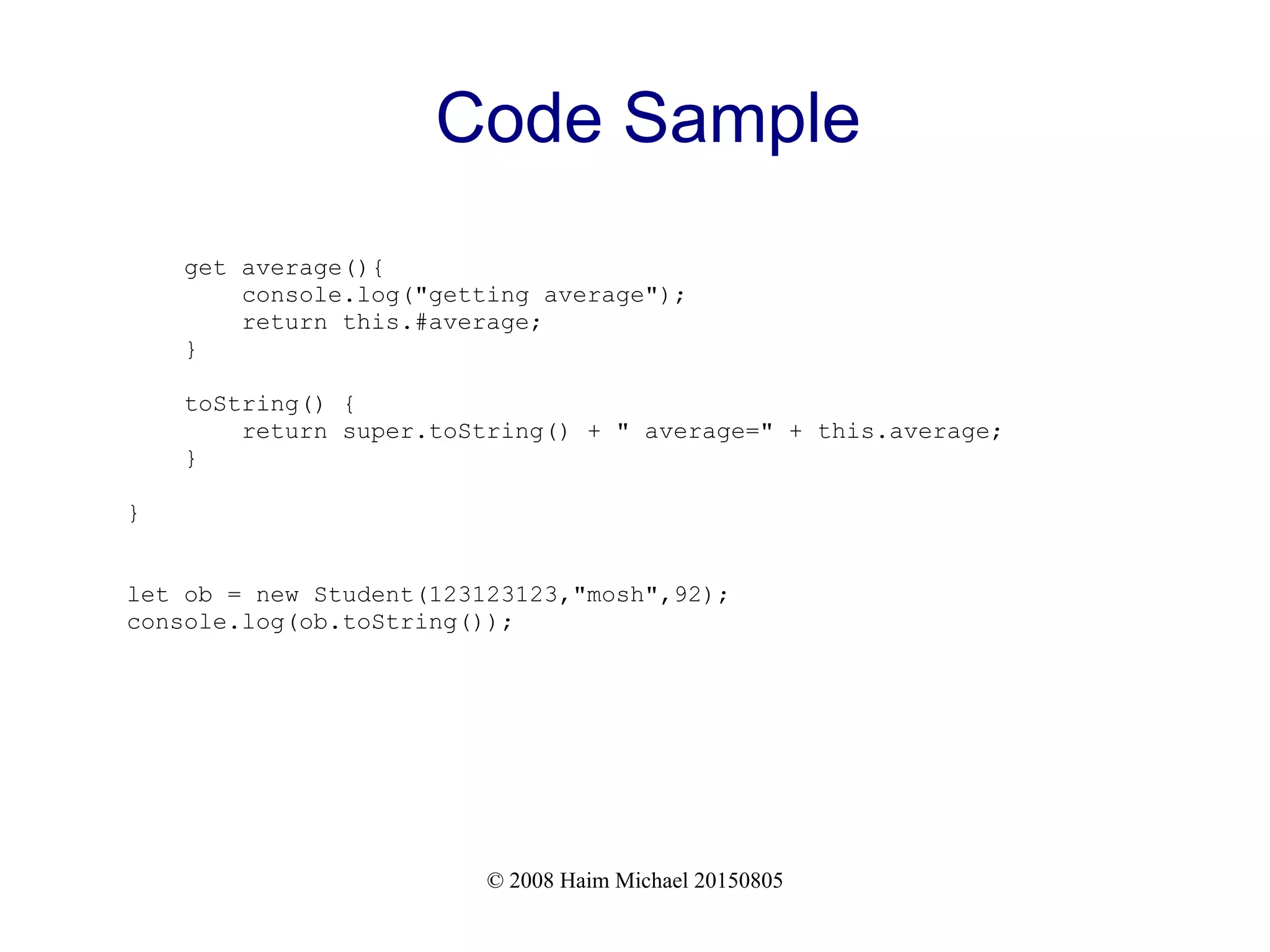 © 2008 Haim Michael 20150805
Code Sample
get average(){
console.log("getting average");
return this.#average;
}
toString() {
return super.toString() + " average=" + this.average;
}
}
let ob = new Student(123123123,"mosh",92);
console.log(ob.toString());
 