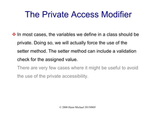 © 2008 Haim Michael 20150805
The Private Access Modifier
 In most cases, the variables we define in a class should be
private. Doing so, we will actually force the use of the
setter method. The setter method can include a validation
check for the assigned value.
There are very few cases where it might be useful to avoid
the use of the private accessibility.
 