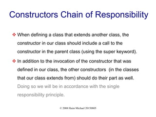 © 2008 Haim Michael 20150805
Constructors Chain of Responsibility
 When defining a class that extends another class, the
constructor in our class should include a call to the
constructor in the parent class (using the super keyword).
 In addition to the invocation of the constructor that was
defined in our class, the other constructors (in the classes
that our class extends from) should do their part as well.
Doing so we will be in accordance with the single
responsibility principle.
 