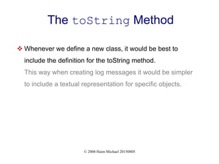 © 2008 Haim Michael 20150805
The toString Method
 Whenever we define a new class, it would be best to
include the definition for the toString method.
This way when creating log messages it would be simpler
to include a textual representation for specific objects.
 