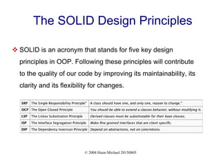 © 2008 Haim Michael 20150805
The SOLID Design Principles
 SOLID is an acronym that stands for five key design
principles in OOP. Following these principles will contribute
to the quality of our code by improving its maintainability, its
clarity and its flexibility for changes.
 
