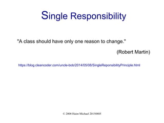 © 2008 Haim Michael 20150805
Single Responsibility
"A class should have only one reason to change."
(Robert Martin)
https://blog.cleancoder.com/uncle-bob/2014/05/08/SingleReponsibilityPrinciple.html
 
