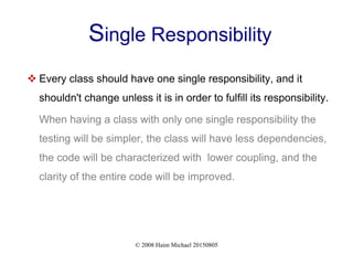 © 2008 Haim Michael 20150805
Single Responsibility
 Every class should have one single responsibility, and it
shouldn't change unless it is in order to fulfill its responsibility.
When having a class with only one single responsibility the
testing will be simpler, the class will have less dependencies,
the code will be characterized with lower coupling, and the
clarity of the entire code will be improved.
 
