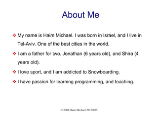 © 2008 Haim Michael 20150805
About Me
 My name is Haim Michael. I was born in Israel, and I live in
Tel-Aviv. One of the best cities in the world.
 I am a father for two. Jonathan (6 years old), and Shira (4
years old).
 I love sport, and I am addicted to Snowboarding.
 I have passion for learning programming, and teaching.
 