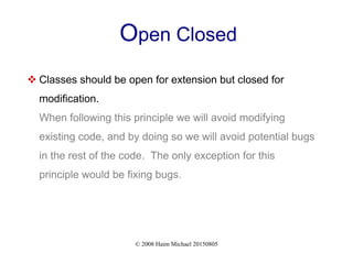 © 2008 Haim Michael 20150805
Open Closed
 Classes should be open for extension but closed for
modification.
When following this principle we will avoid modifying
existing code, and by doing so we will avoid potential bugs
in the rest of the code. The only exception for this
principle would be fixing bugs.
 