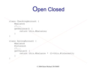© 2008 Haim Michael 20150805
Open Closed
class CheckingAccount {
#balance
//...
getBalance() {
return this.#balance;
}
}
class SavingAccount {
#balance
#interest
//...
getValue() {
return this.#balance * (1+this.#interest);
}
}
 