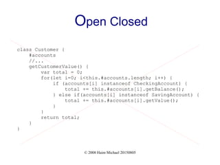 © 2008 Haim Michael 20150805
Open Closed
class Customer {
#accounts
//...
getCustomerValue() {
var total = 0;
for(let i=0; i<this.#accounts.length; i++) {
if (accounts[i] instanceof CheckingAccount) {
total += this.#accounts[i].getBalance();
} else if(accounts[i] instanceof SavingAccount) {
total += this.#accounts[i].getValue();
}
}
return total;
}
}
 
