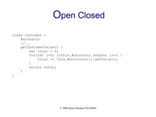 © 2008 Haim Michael 20150805
Open Closed
class Customer {
#accounts
//...
getCustomerValue() {
var total = 0;
for(let i=0; i<this.#accounts.length; i++) {
total += this.#accounts[i].getValue();
}
return total;
}
}
 