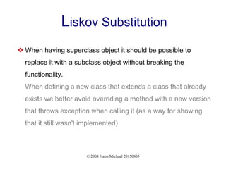 © 2008 Haim Michael 20150805
Liskov Substitution
 When having superclass object it should be possible to
replace it with a subclass object without breaking the
functionality.
When defining a new class that extends a class that already
exists we better avoid overriding a method with a new version
that throws exception when calling it (as a way for showing
that it still wasn't implemented).
 