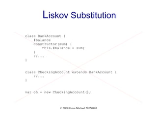 © 2008 Haim Michael 20150805
Liskov Substitution
class BankAccount {
#balance
constructor(sum) {
this.#balance = sum;
}
//...
}
class CheckingAccount extends BankAccount {
//...
}
var ob = new CheckingAccount();
 