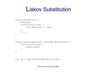 © 2008 Haim Michael 20150805
Liskov Substitution
class BankAccount {
#balance
constructor(sum) {
this.#balance = sum;
}
//...
}
class CheckingAccount extends BankAccount {
constructor(sum) {
super(sum);
}
}
var ob = new CheckingAccount(100);
 