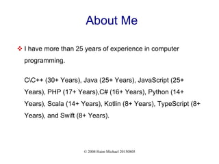 © 2008 Haim Michael 20150805
About Me
 I have more than 25 years of experience in computer
programming.
CC++ (30+ Years), Java (25+ Years), JavaScript (25+
Years), PHP (17+ Years),C# (16+ Years), Python (14+
Years), Scala (14+ Years), Kotlin (8+ Years), TypeScript (8+
Years), and Swift (8+ Years).
 