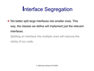 © 2008 Haim Michael 20150805
Interface Segregation
 We better split large interfaces into smaller ones. This
way, the classes we define will implement just the relevant
interfaces.
Splitting an interface into multiple ones will improve the
clarity of our code.
 