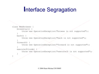 © 2008 Haim Michael 20150805
Interface Segragation
class WebBrowser {
browse(url) {
throw new OperationException("browse is not supported");
}
back() {
throw new OperationException("back is not supported");
}
forward() {
throw new OperationException("forward is not supported");
}
executeJS(code) {
throw new OperationException("executeJS is not supported");
}
}
 