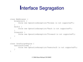 © 2008 Haim Michael 20150805
Interface Segragation
class WebBrowser {
browse(url) {
throw new OperationException("browse is not supported");
}
back() {
throw new OperationException("back is not supported");
}
forward() {
throw new OperationException("forward is not supported");
}
}
class JavaScriptEngine {
executeJS(code) {
throw new OperationException("executeJS is not supported");
}
}
 