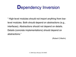 © 2008 Haim Michael 20150805
Dependency Inversion
“ High-level modules should not import anything from low-
level modules. Both should depend on abstractions (e.g.,
interfaces). Abstractions should not depend on details.
Details (concrete implementations) should depend on
abstractions.”
(Robert C.Martin)
 