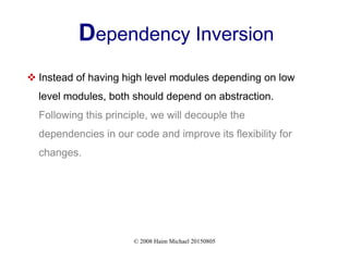 © 2008 Haim Michael 20150805
Dependency Inversion
 Instead of having high level modules depending on low
level modules, both should depend on abstraction.
Following this principle, we will decouple the
dependencies in our code and improve its flexibility for
changes.
 