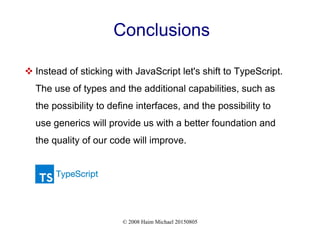 © 2008 Haim Michael 20150805
Conclusions
 Instead of sticking with JavaScript let's shift to TypeScript.
The use of types and the additional capabilities, such as
the possibility to define interfaces, and the possibility to
use generics will provide us with a better foundation and
the quality of our code will improve.
 
