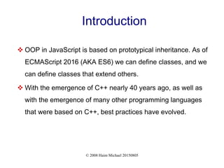 © 2008 Haim Michael 20150805
Introduction
 OOP in JavaScript is based on prototypical inheritance. As of
ECMAScript 2016 (AKA ES6) we can define classes, and we
can define classes that extend others.
 With the emergence of C++ nearly 40 years ago, as well as
with the emergence of many other programming languages
that were based on C++, best practices have evolved.
 