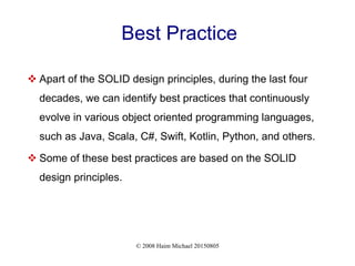 © 2008 Haim Michael 20150805
Best Practice
 Apart of the SOLID design principles, during the last four
decades, we can identify best practices that continuously
evolve in various object oriented programming languages,
such as Java, Scala, C#, Swift, Kotlin, Python, and others.
 Some of these best practices are based on the SOLID
design principles.
 