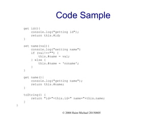 © 2008 Haim Michael 20150805
Code Sample
get id(){
console.log("getting id");
return this.#id;
}
set name(val){
console.log("setting name")
if (val!=="") {
this.#name = val;
} else {
this.#name = 'noname';
}
}
get name(){
console.log("getting name");
return this.#name;
}
toString() {
return "id="+this.id+" name="+this.name;
}
}
 