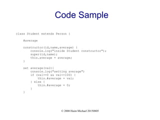 © 2008 Haim Michael 20150805
Code Sample
class Student extends Person {
#average
constructor(id,name,average) {
console.log("inside Student constructor");
super(id,name);
this.average = average;
}
set average(val){
console.log("setting average")
if (val>=0 && val<=100) {
this.#average = val;
} else {
this.#average = 0;
}
}
 
