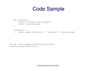 © 2008 Haim Michael 20150805
Code Sample
get average(){
console.log("getting average");
return this.#average;
}
toString() {
return super.toString() + " average=" + this.average;
}
}
let ob = new Student(123123123,"mosh",92);
console.log(ob.toString());
 