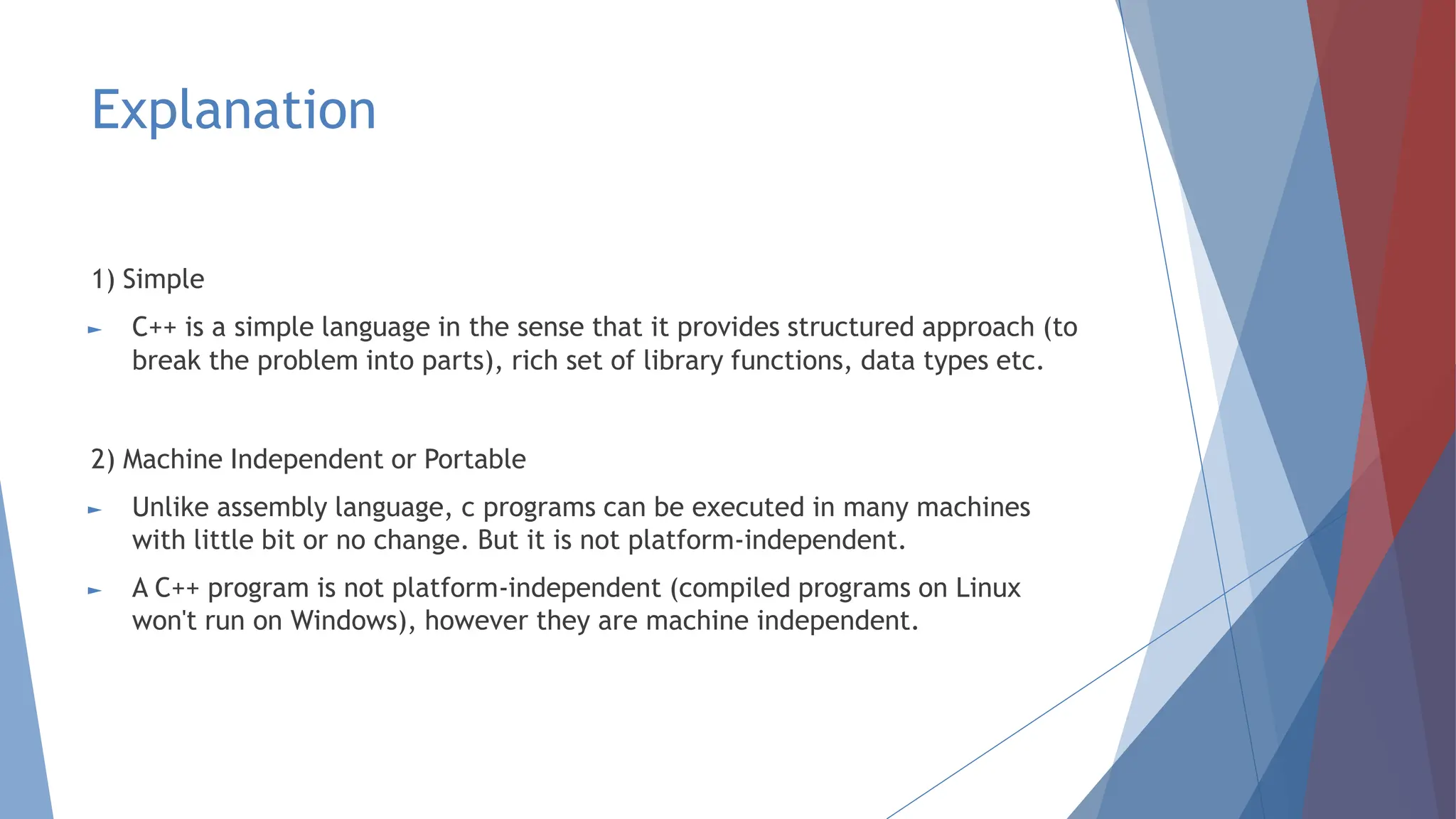 Explanation
1) Simple
► C++ is a simple language in the sense that it provides structured approach (to
break the problem into parts), rich set of library functions, data types etc.
2) Machine Independent or Portable
► Unlike assembly language, c programs can be executed in many machines
with little bit or no change. But it is not platform-independent.
► A C++ program is not platform-independent (compiled programs on Linux
won't run on Windows), however they are machine independent.
 